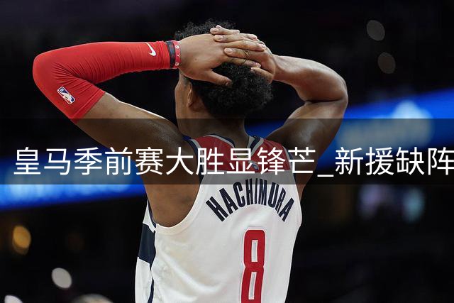 皇马季前赛大胜显锋芒 新援缺阵引发战术猜想